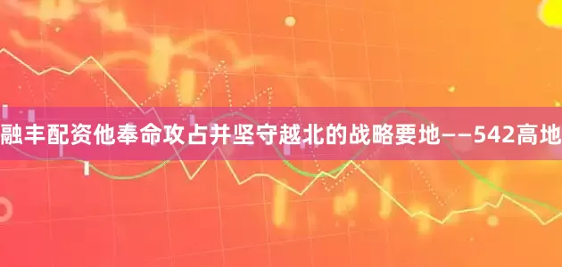 融丰配资他奉命攻占并坚守越北的战略要地——542高地