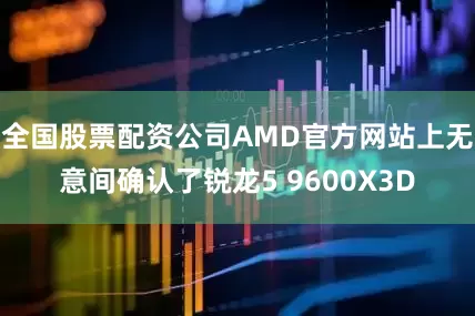 全国股票配资公司AMD官方网站上无意间确认了锐龙5 9600X3D