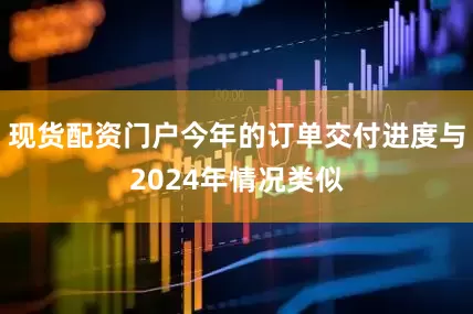 现货配资门户今年的订单交付进度与2024年情况类似