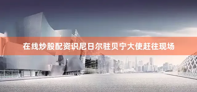 在线炒股配资识尼日尔驻贝宁大使赶往现场
