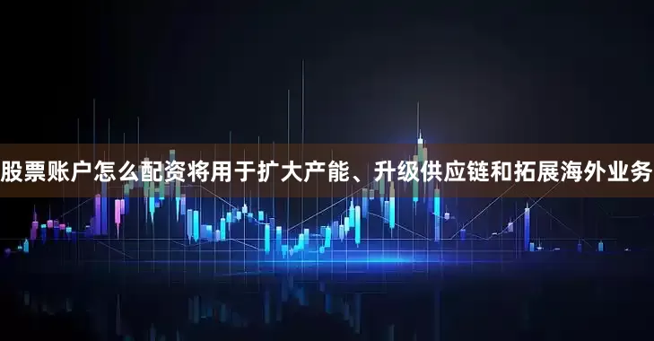 股票账户怎么配资将用于扩大产能、升级供应链和拓展海外业务