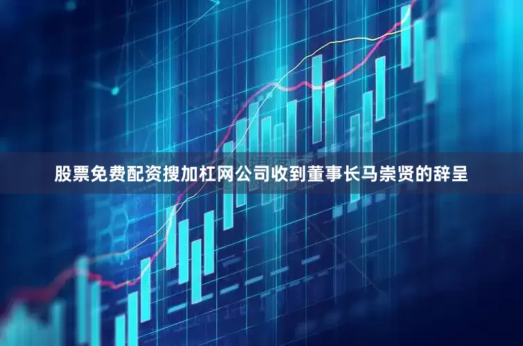 股票免费配资搜加杠网公司收到董事长马崇贤的辞呈