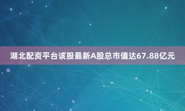 湖北配资平台该股最新A股总市值达67.88亿元