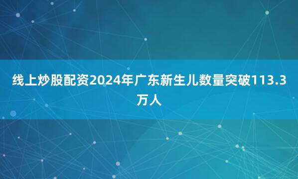 线上炒股配资2024年广东新生儿数量突破113.3万人