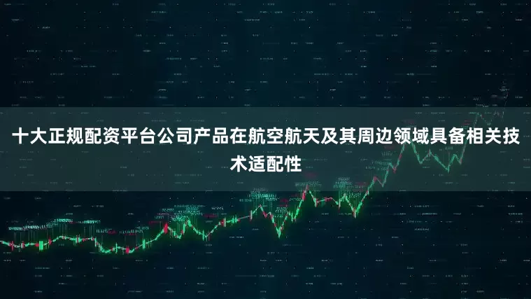 十大正规配资平台公司产品在航空航天及其周边领域具备相关技术适配性